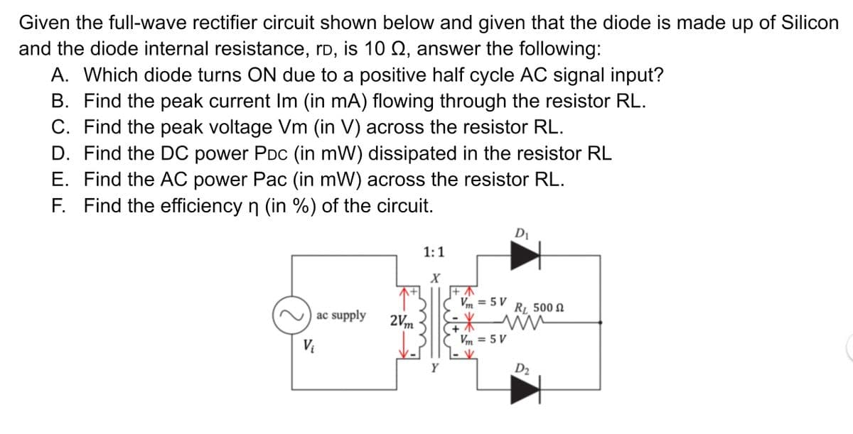 Given the full-wave rectifier circuit shown below and given that the diode is made up of Silicon
and the diode internal resistance, rD, is 10 Q, answer the following:
A. Which diode turns ON due to a positive half cycle AC signal input?
B. Find the peak current Im (in mA) flowing through the resistor RL.
C. Find the peak voltage Vm (in V) across the resistor RL.
D. Find the DC power PDC (in mW) dissipated in the resistor RL
E. Find the AC power Pac (in mW) across the resistor RL.
F. Find the efficiency n (in %) of the circuit.
1:1
X
Vm = 5 V
ac supply
RL 500 N
2V,m
Vm = 5 V
%3D
Vị
Y
D2
