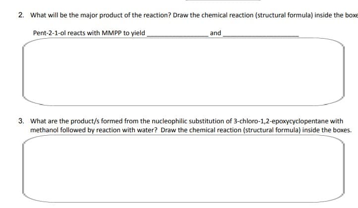 2. What will be the major product of the reaction? Draw the chemical reaction (structural formula) inside the boxe
Pent-2-1-ol reacts with MMPP to yield
and
3. What are the product/s formed from the nucleophilic substitution of 3-chloro-1,2-epoxycyclopentane with
methanol followed by reaction with water? Draw the chemical reaction (structural formula) inside the boxes.