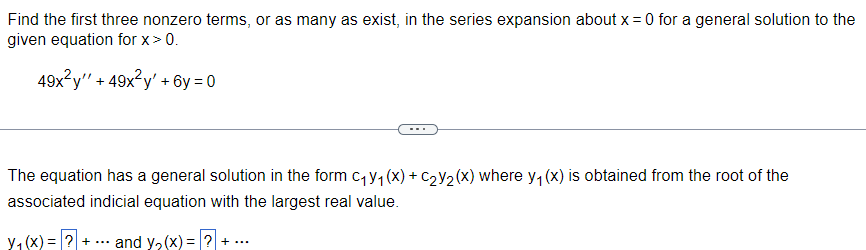 Find the first three nonzero terms, or as many as exist, in the series expansion about x = 0 for a general solution to the
given equation for x > 0.
49x²y" + 49x²y' +6y=0
The equation has a general solution in the form C₁y₁ (x) + C₂Y₂(x) where y₁ (x) is obtained from the root of the
associated indicial equation with the largest real value.
y₁(x) = ? + ... and y₂(x) = ? + ...