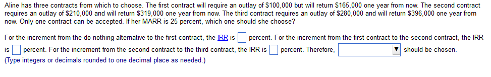 Aline has three contracts from which to choose. The first contract will require an outlay of $100,000 but will return $165,000 one year from now. The second contract
requires an outlay of $210,000 and will return $319,000 one year from now. The third contract requires an outlay of $280,000 and will return $396,000 one year from
now. Only one contract can be accepted. If her MARR is 25 percent, which one should she choose?
For the increment from the do-nothing alternative to the first contract, the IRR is percent. For the increment from the first contract to the second contract, the IRR
is percent. For the increment from the second contract to the third contract, the IRR is percent. Therefore,
should be chosen.
(Type integers or decimals rounded to one decimal place as needed.)