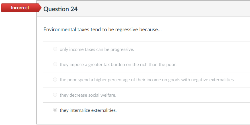 Incorrect
Question 24
Environmental taxes tend to be regressive because...
O only income taxes can be progressive.
O they impose a greater tax burden on the rich than the poor.
O the poor spend a higher percentage of their income on goods with negative externalities
O they decrease social welfare.
they internalize externalities.
