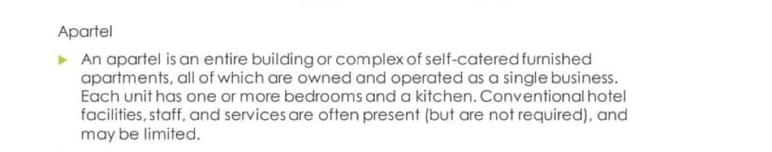Apartel
▸ An apartel is an entire building or complex of self-catered furnished
apartments, all of which are owned and operated as a single business.
Each unit has one or more bedrooms and a kitchen. Conventional hotel
facilities, staff, and services are often present (but are not required), and
may be limited.