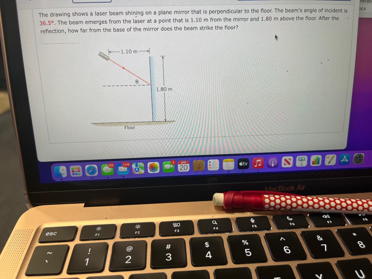 netab
The drawing shows a laser beam shining on a plane mirror that is perpendicular to the floor. The beam's angle of incident is
36.5°. The beam emerges from the laser at a point that is 1.10 m from the mirror and 1.80 m above the floor. After the
DCx
reflection, how far from the base of the mirror does the beam strike the floor?
-1.10 m-
1.80 m
Floor
1,316
étv
20
MacBook Air
80
F7
F5
esc
F3
F4
F2
F1
&
#
$
%
3
4
* 00
つ
