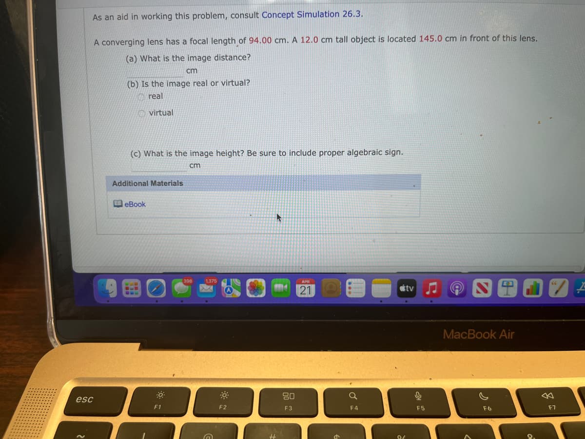 As an aid in working this problem, consult Concept Simulation 26.3.
A converging lens has a focal length of 94.00 cm. A 12.0 cm tall object is located 145.0 cm in front of this lens.
(a) What is the image distance?
cm
(b) Is the image real or virtual?
real
virtual
(c) What is the image height? Be sure to include proper algebraic sign.
cm
Additional Materials
eBook
398
1,375
APR
21
étv
MacBook Air
80
esc
F1
F2
F3
F4
F5
F6
F7
