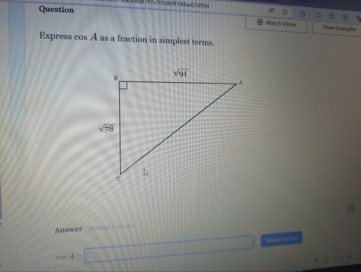 Question
Express cos A as a fraction in simplest terms.
B
cos A
√78
Answer Attempt 1 out of 2
797c702db0f1d4aa62d99d
&
√91
A ✩
Watch Video
Submit Answer
(3
Show Examples
K