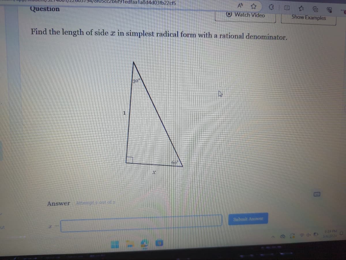 ut
Question
b6f91edfaa1a8d4d03fb22cf5
Answer Attempt 2 out of 2
30°
Find the length of side x in simplest radical form with a rational denominator.
x
A
Watch Video
60°
C
Submit Answer
CO
Show Examples
"P
9:59 PM
D
3/6/2024