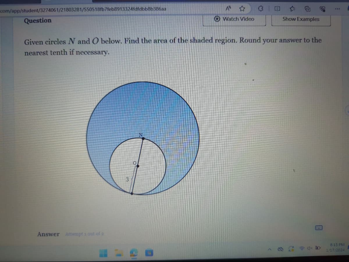 com/app/student/3274061/21803281/550518fb7feb8913324fdfdbb8b386aa
Question
Answer Attempt 1 out of 2
1'
Given circles N and O below. Find the area of the shaded region. Round your answer to the
nearest tenth if necessary.
w
O
A
Watch Video
31
0
Show Examples
www
8:15 PM
1/17/2024