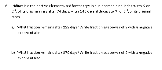 6. Iridium is a radioactive elementused fortherapy in nucle arme dicine. It decaysto% or
21, of its original mass after 74 days. After148 days, it de caysto %, or 2:2, of its original
mass.
a) what fraction remains after 222 days? Write fraction as a powerof 2 with a ne gative
exponentalso.
b) What fraction remains after 370 days? Write fraction as a powerof 2 with a ne gative
exponentalso.
