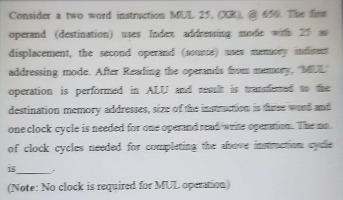 Consider a two word instruction MUL 25, OR @ 650. The fint
operand (destination) uses Index addressing mode with 25 as
displacement, the second operand (source) ses memory ndinect
addressing mode. After Reading the operands from memory, ML
operation is performed in ALU and resuất is transfene to the
destination memory addresses, size of the instruction is three wond and
one clock cycle is needed for one operand readiwrite operation The no
of clock cycles needed for completing the above instruction cycie
is
(Note: No clock is required for MUL operation)
