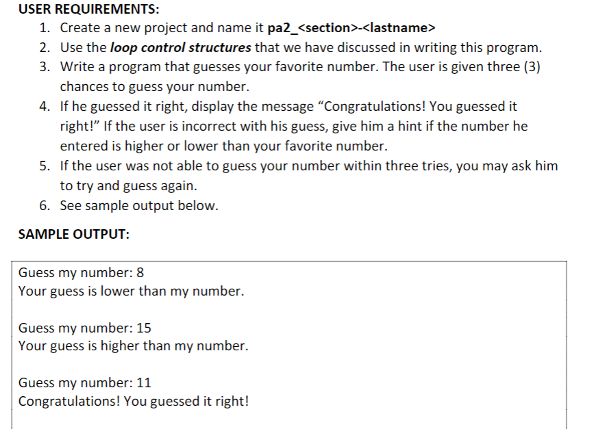 USER REQUIREMENTS:
1. Create a new project and name it pa2_<section>-<lastname>
2. Use the loop control structures that we have discussed in writing this program.
3. Write a program that guesses your favorite number. The user is given three (3)
chances to guess your number.
4.
If he guessed it right, display the message "Congratulations! You guessed it
right!" If the user is incorrect with his guess, give him a hint if the number he
entered is higher or lower than your favorite number.
5. If the user was not able to guess your number within three tries, you may ask him
to try and guess again.
6. See sample output below.
SAMPLE OUTPUT:
Guess my number: 8
Your guess is lower than my number.
Guess my number: 15
Your guess is higher than my number.
Guess my number: 11
Congratulations! You guessed it right!