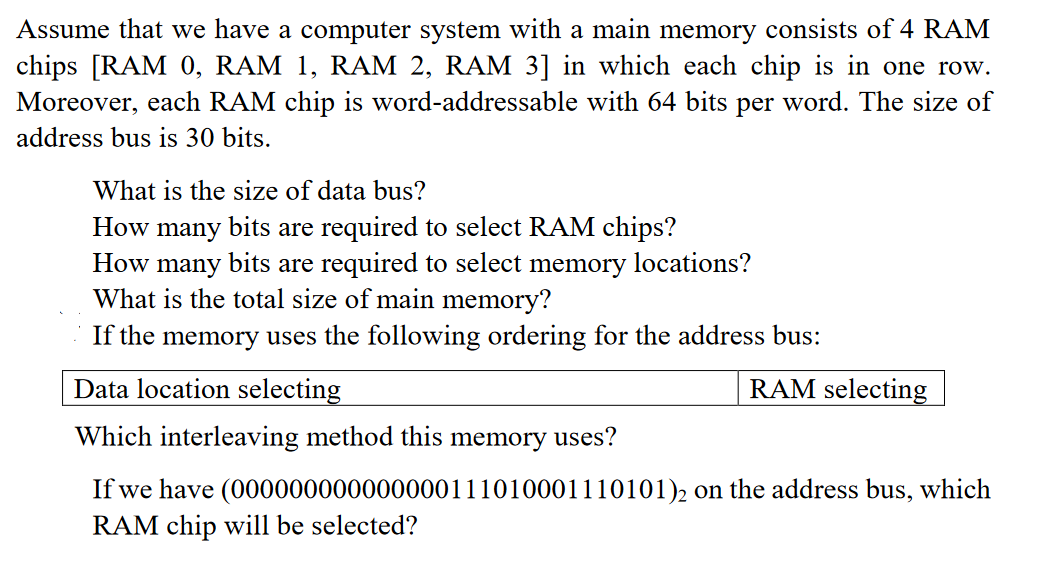 Assume that we have a computer system with a main memory consists of 4 RAM
chips [RAM 0, RAM 1, RAM 2, RAM 3] in which each chip is in one row.
Moreover, each RAM chip is word-addressable with 64 bits per word. The size of
address bus is 30 bits.
What is the size of data bus?
How many bits are required to select RAM chips?
How many
bits are required to select: memory locations?
What is the total size of main memory?
If the memory uses the following ordering for the address bus:
Data location selecting
Which interleaving method this memory uses?
If we have (000000000000000111010001110101)2 on the address bus, which
RAM chip will be selected?
RAM selecting