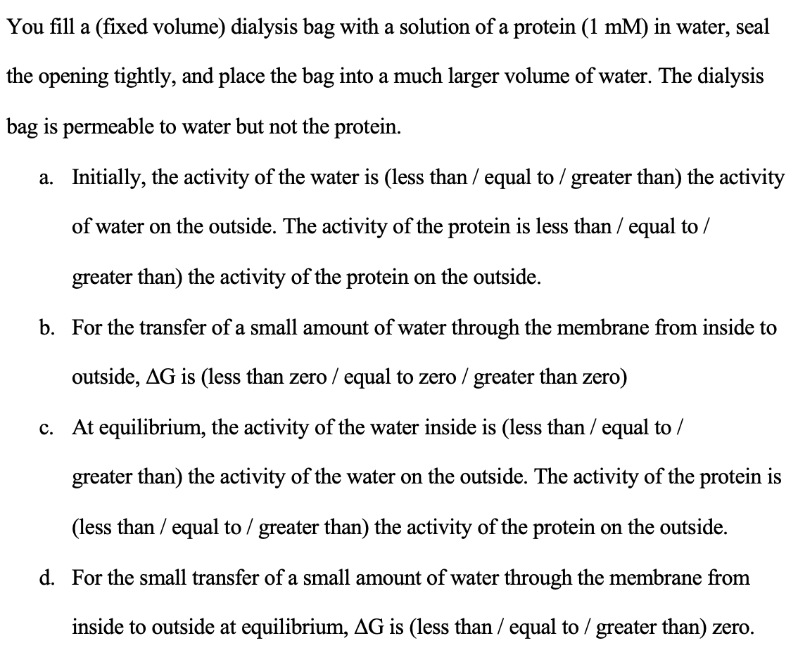 You fill a (fixed volume) dialysis bag with a solution of a protein (1 mM) in water, seal
the opening tightly, and place the bag into a much larger volume of water. The dialysis
bag is permeable to water but not the protein.
a.
Initially, the activity of the water is (less than / equal to / greater than) the activity
of water on the outside. The activity of the protein is less than / equal to /
greater than) the activity of the protein on the outside.
b. For the transfer of a small amount of water through the membrane from inside to
outside, AG is (less than zero / equal to zero / greater than zero)
c. At equilibrium, the activity of the water inside is (less than / equal to /
greater than) the activity of the water on the outside. The activity of the protein is
(less than / equal to / greater than) the activity of the protein on the outside.
d. For the small transfer of a small amount of water through the membrane from
inside to outside at equilibrium, AG is (less than / equal to / greater than) zero.