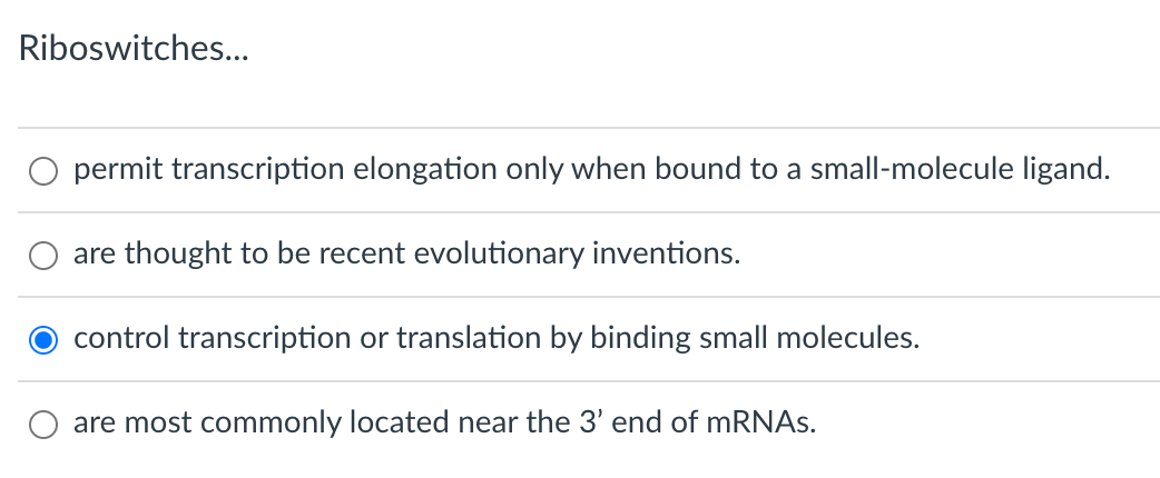 Riboswitches...
permit transcription elongation only when bound to a small-molecule ligand.
are thought to be recent evolutionary inventions.
control transcription or translation by binding small molecules.
are most commonly located near the 3' end of mRNAs.