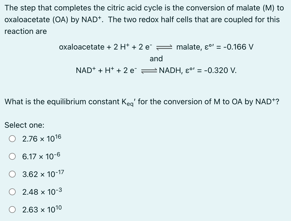 The step that completes the citric acid cycle is the conversion of malate (M) to
oxaloacetate (OA) by NAD+. The two redox half cells that are coupled for this
reaction are
oxaloacetate + 2 H+ + 2 e¯
Select one:
NAD+ + H+ + 2 e¯
2.76 x 1016
6.17 x 10-6
3.62 x 10-17
2.48 x 10-3
2.63 x 1010
and
malate, εº' = -0.166 V
What is the equilibrium constant Keq' for the conversion of M to OA by NAD+?
NADH, °' = -0.320 V.