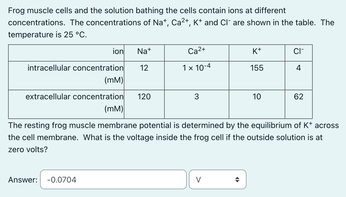 Frog muscle cells and the solution bathing the cells contain ions at different
concentrations. The concentrations of Na+, Ca²+, K+ and Cl¯ are shown in the table. The
temperature is 25 °C.
ion
intracellular concentration
(MM)
extracellular concentration
Answer: -0.0704
Na+
12
120
Ca²+
1 x 10-4
3
K+
155
V
10
CI-
4
(MM)
The resting frog muscle membrane potential is determined by the equilibrium of K+ across
the cell membrane. What is the voltage inside the frog cell if the outside solution is at
zero volts?
62