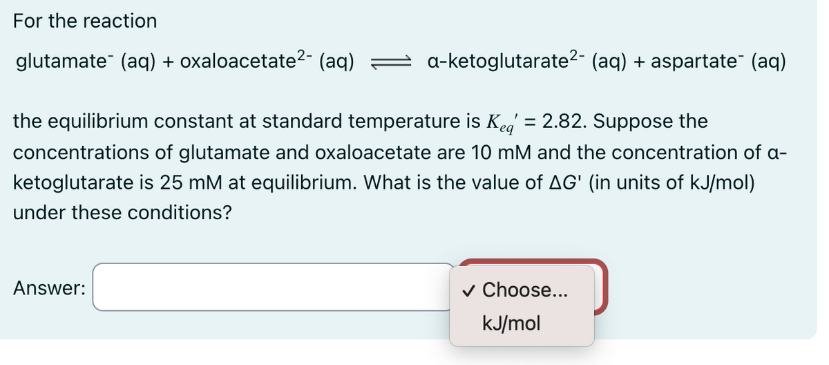 For the reaction
glutamate¯ (aq) + oxaloacetate²- (aq)
a-ketoglutarate²- (aq) + aspartate¯ (aq)
the equilibrium constant at standard temperature is Kea = 2.82. Suppose the
concentrations of glutamate and oxaloacetate are 10 mM and the concentration of a-
ketoglutarate is 25 mM at equilibrium. What is the value of AG' (in units of kJ/mol)
under these conditions?
Answer:
✓ Choose...
kJ/mol
