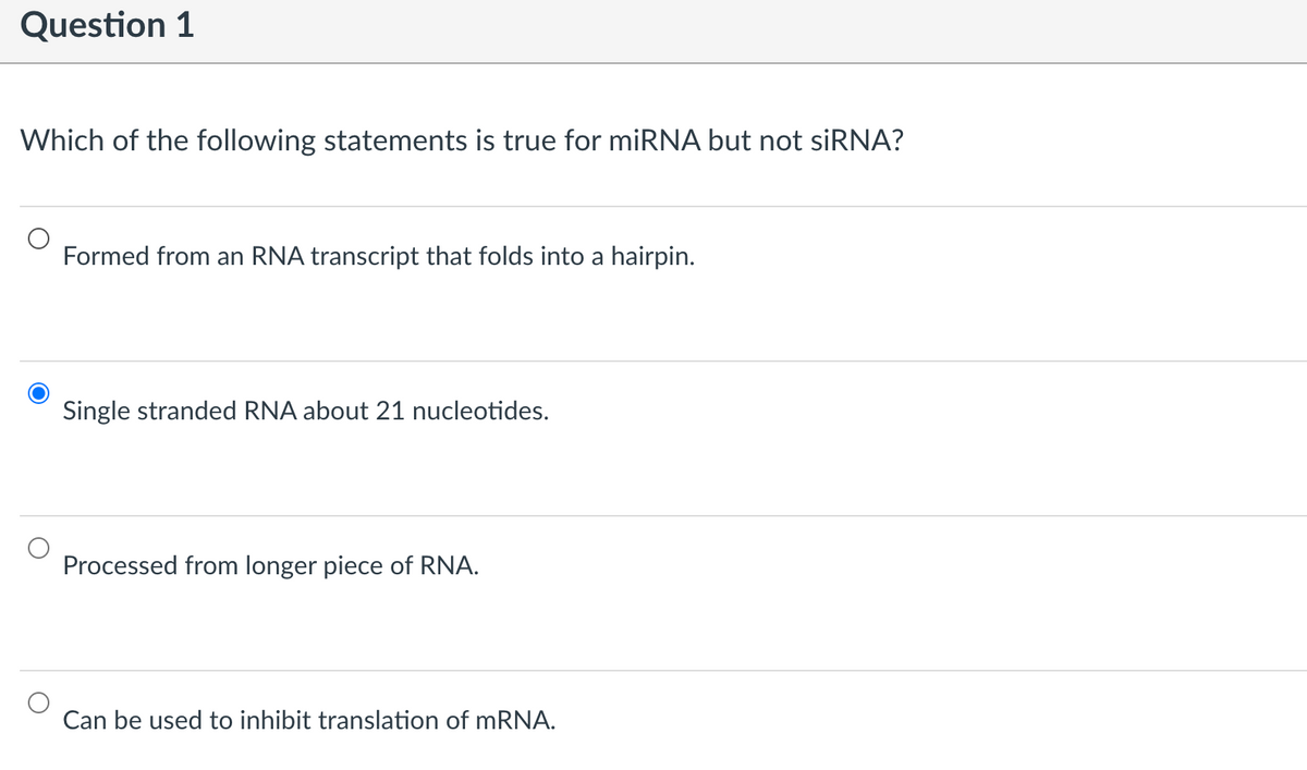 Question 1
Which of the following statements is true for miRNA but not siRNA?
Formed from an RNA transcript that folds into a hairpin.
Single stranded RNA about 21 nucleotides.
Processed from longer piece of RNA.
Can used to inhibit translation of mRNA.