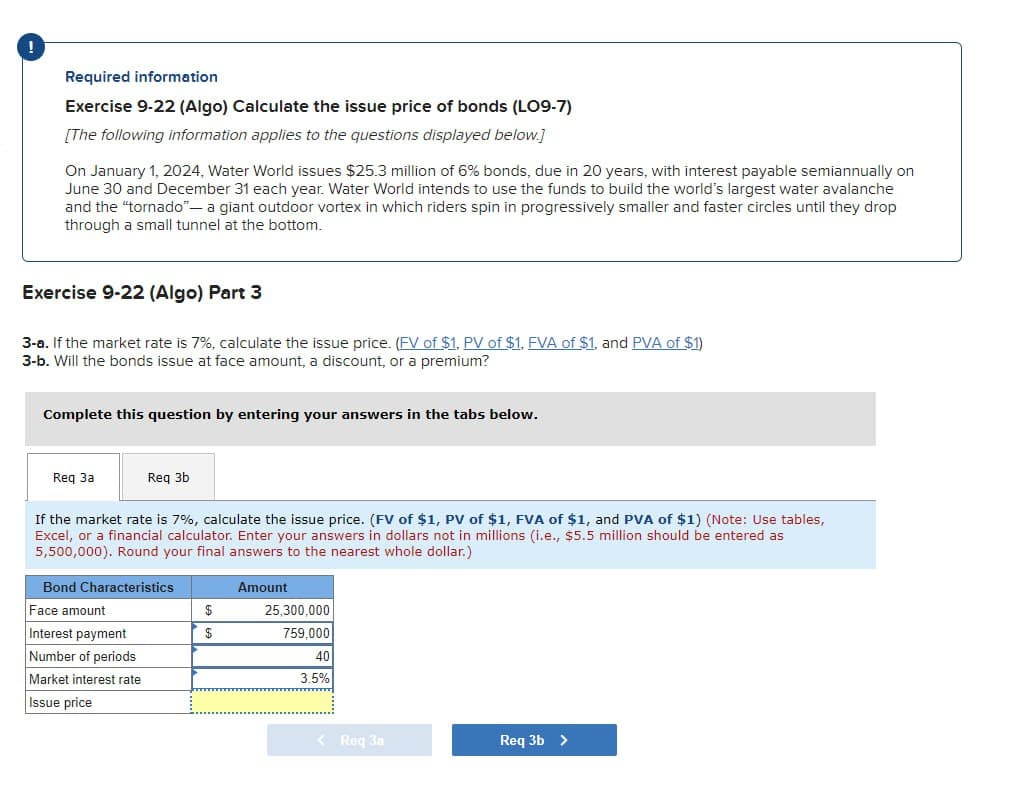 !
Required information
Exercise 9-22 (Algo) Calculate the issue price of bonds (LO9-7)
[The following information applies to the questions displayed below.]
On January 1, 2024, Water World issues $25.3 million of 6% bonds, due in 20 years, with interest payable semiannually on
June 30 and December 31 each year. Water World intends to use the funds to build the world's largest water avalanche
and the "tornado"- a giant outdoor vortex in which riders spin in progressively smaller and faster circles until they drop
through a small tunnel at the bottom.
Exercise 9-22 (Algo) Part 3
3-a. If the market rate is 7%, calculate the issue price. (FV of $1, PV of $1, FVA of $1, and PVA of $1)
3-b. Will the bonds issue at face amount, a discount, or a premium?
Complete this question by entering your answers in the tabs below.
Req 3a
Req 3b
If the market rate is 7%, calculate the issue price. (FV of $1, PV of $1, FVA of $1, and PVA of $1) (Note: Use tables,
Excel, or a financial calculator. Enter your answers in dollars not in millions (i.e., $5.5 million should be entered as
5,500,000). Round your final answers to the nearest whole dollar.)
Bond Characteristics
Face amount
Interest payment
Number of periods
Market interest rate
Issue price
Amount
$
$
25,300,000
759,000
40
3.5%
< Req 3a
Req 3b >