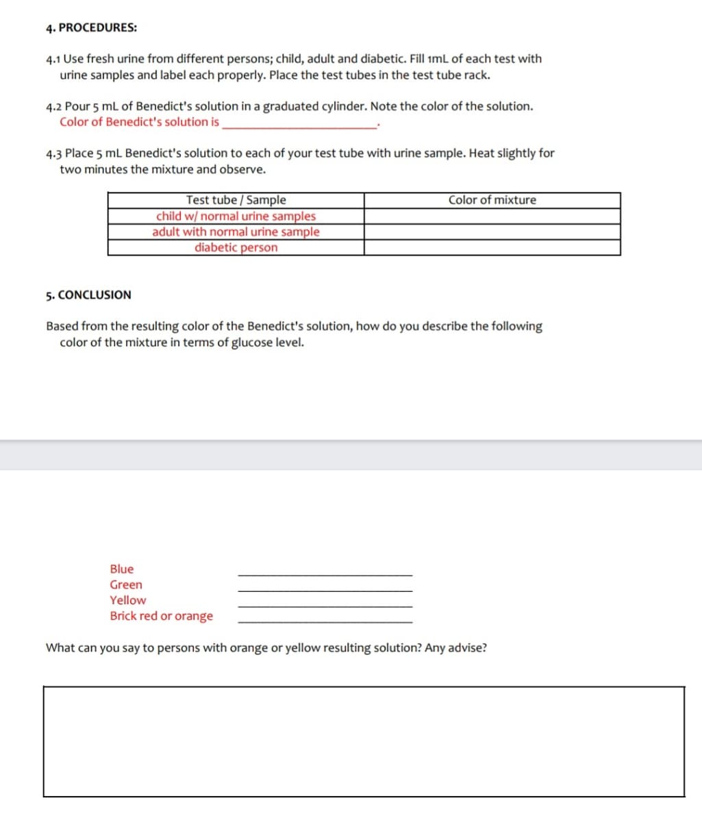 4. PROCEDURES:
4.1 Use fresh urine from different persons; child, adult and diabetic. Fill imL of each test with
urine samples and label each properly. Place the test tubes in the test tube rack.
4.2 Pour 5 mL of Benedict's solution in a graduated cylinder. Note the color of the solution.
Color of Benedict's solution is
4.3 Place 5 mL Benedict's solution to each of your test tube with urine sample. Heat slightly for
two minutes the mixture and observe.
Test tube / Sample
child w/ normal urine samples
adult with normal urine sample
diabetic person
Color of mixture
5. CONCLUSION
Based from the resulting color of the Benedict's solution, how do you describe the following
color of the mixture in terms of glucose level.
Blue
Green
Yellow
Brick red or orange
What can you say to persons with orange or yellow resulting solution? Any advise?
