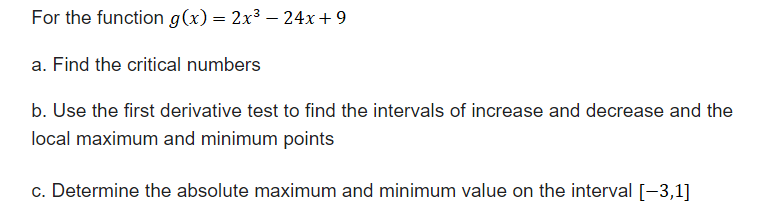 For the function g(x) = 2x³ - 24x+9
a. Find the critical numbers
b. Use the first derivative test to find the intervals of increase and decrease and the
local maximum and minimum points
c. Determine the absolute maximum and minimum value on the interval [−3,1]