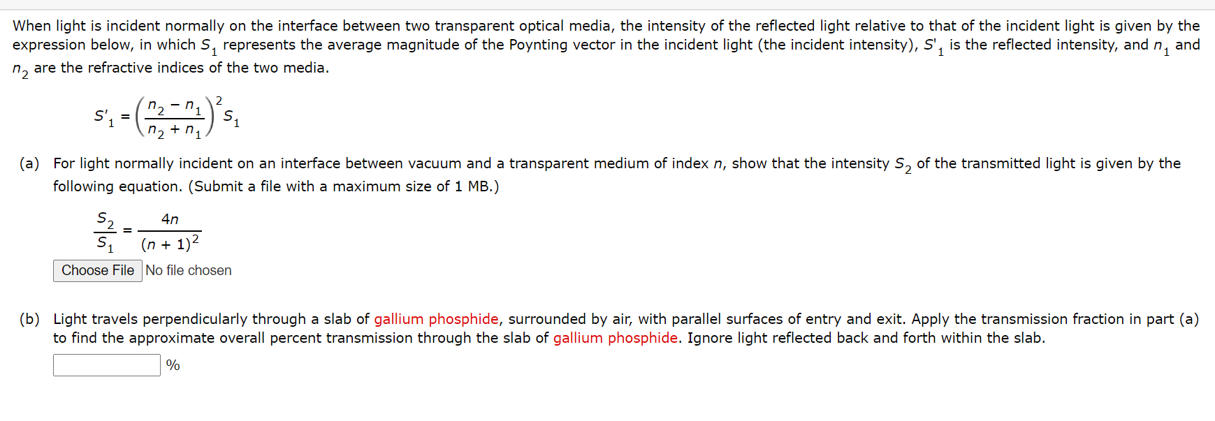 When light is incident normally on the interface between two transparent optical media, the intensity of the reflected light relative to that of the incident light is given by the
expression below, in which S, represents the average magnitude of the Poynting vector in the incident light (the incident intensity), S', is the reflected intensity, and n,
and
n, are the refractive indices of the two media.
2
n, - n,
n2 + n,
(a) For light normally incident on an interface between vacuum and a transparent medium of index n, show that the intensity S, of the transmitted light is given by the
following equation. (Submit a file with a maximum size of 1 MB.)
4n
(n + 1)2
Choose File No file chosen
(b) Light travels perpendicularly through a slab of gallium phosphide, surrounded by air, with parallel surfaces of entry and exit. Apply the transmission fraction in part (a)
to find the approximate overall percent transmission through the slab of gallium phosphide. Ignore light reflected back and forth within the slab.
%
