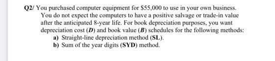 Q2/ You purchased computer equipment for $55,000 to use in your own business.
You do not expect the computers to have a positive salvage or trade-in value
after the anticipated 8-year life. For book depreciation purposes, you want
depreciation cost (D) and book value (B) schedules for the following methods:
a) Straight-line depreciation method (SL).
b) Sum of the year digits (SYD) method.
