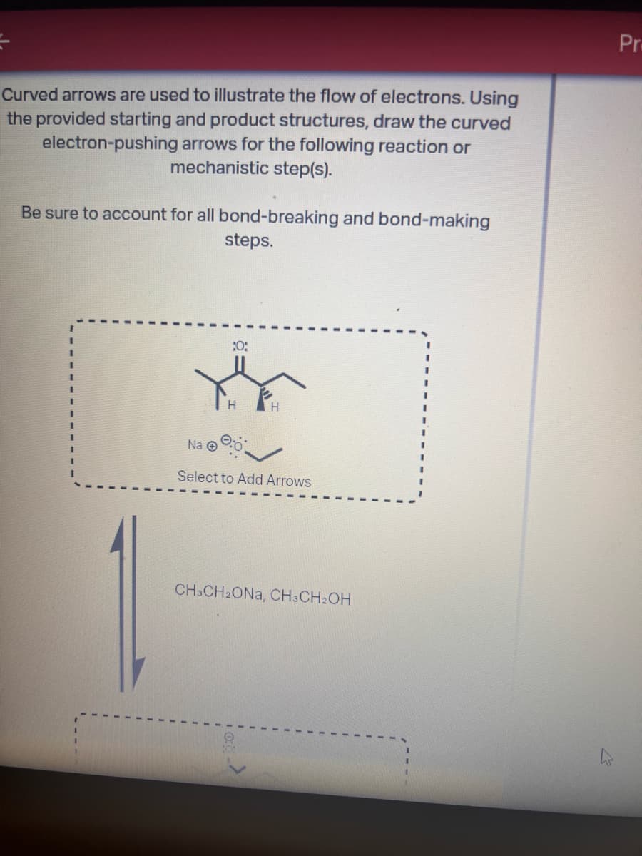 Curved arrows are used to illustrate the flow of electrons. Using
the provided starting and product structures, draw the curved
electron-pushing arrows for the following reaction or
mechanistic step(s).
Be sure to account for all bond-breaking and bond-making
steps.
Pr
Na
10:
H
Select to Add Arrows
CH3CH2ONA, CH3CH2OH