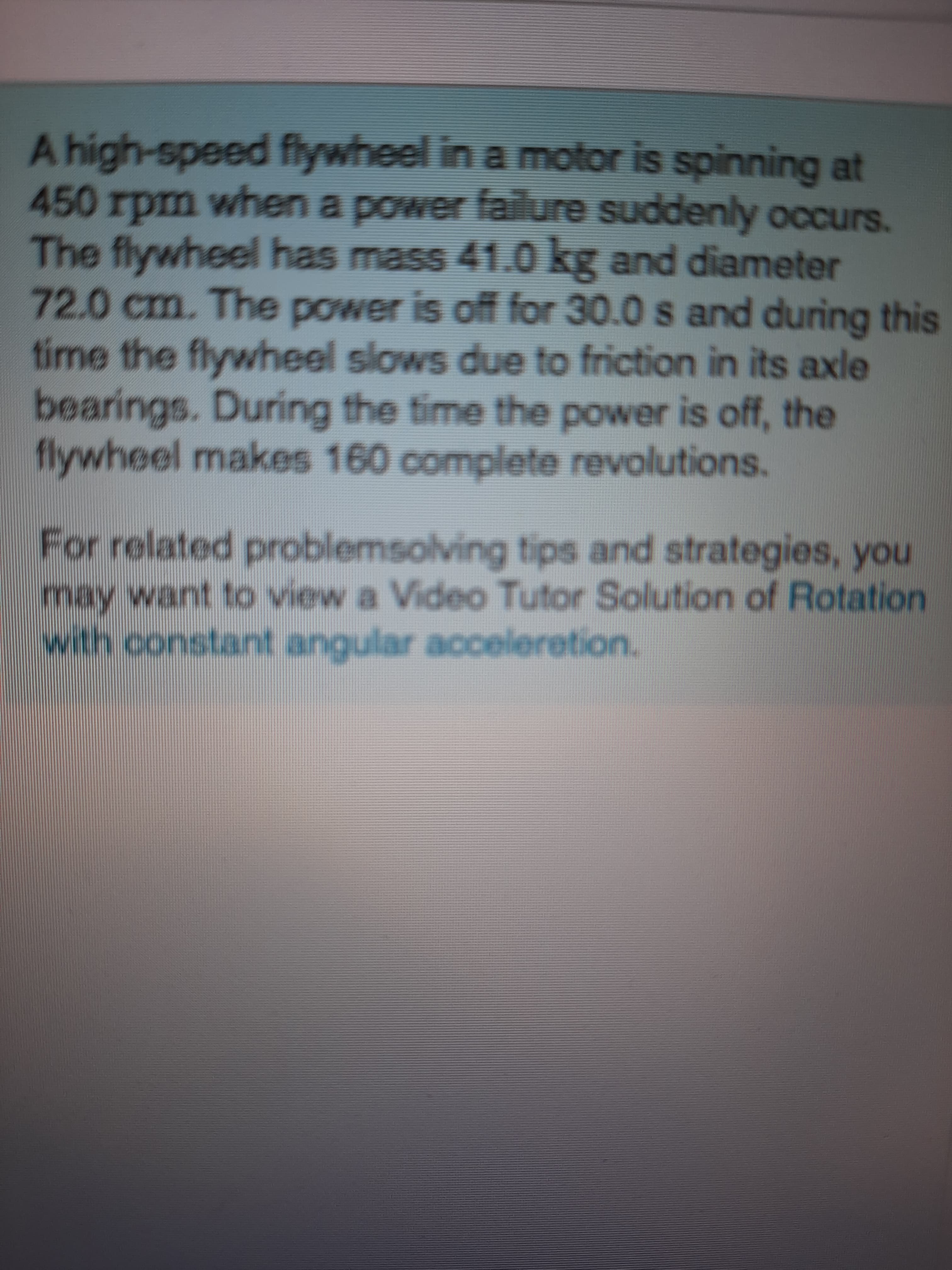 A high-speed flywheel in a motor is spinning at
450 rpm when a power faiure suddenly occurs.
The flywheel has mass 41.0 kg and diameter
72.0cm. The power is off for 30.0 s and during this
time the flywheel slows due to friction in its axle
bearings. During the time the power is off, the
flywheel makes 160 complete revolutions.
For related problemsolving tips and strategies, you
may want to view a Video Tutor Solution of Rotation
with constant angular acceleretion.
