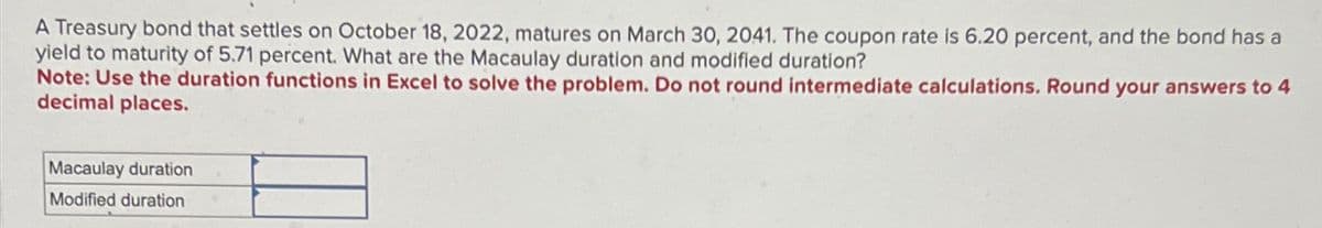 A Treasury bond that settles on October 18, 2022, matures on March 30, 2041. The coupon rate is 6.20 percent, and the bond has a
yield to maturity of 5.71 percent. What are the Macaulay duration and modified duration?
Note: Use the duration functions in Excel to solve the problem. Do not round intermediate calculations. Round your answers to 4
decimal places.
Macaulay duration
Modified duration