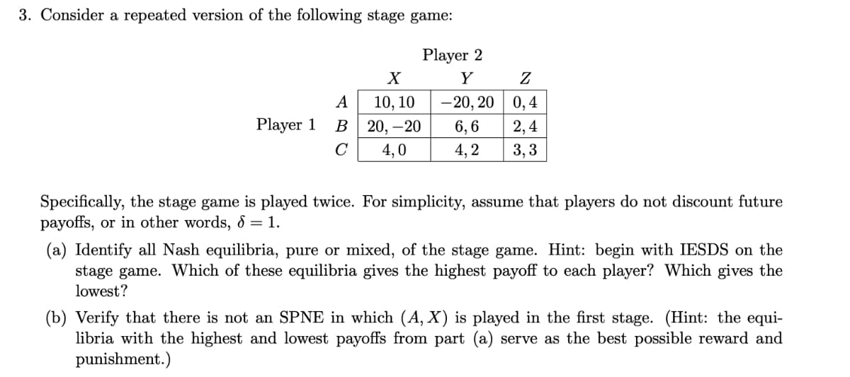 3. Consider a repeated version of the following stage game:
Player 2
Y
Z
А
10, 10
-20, 20 | 0,4
Player 1
B
20, –20
6, 6
2,4
4,0
4, 2
3, 3
Specifically, the stage game is played twice. For simplicity, assume that players do not discount future
payoffs, or in other words, 8 = 1.
(a) Identify all Nash equilibria, pure or mixed, of the stage game. Hint: begin with IESDS on the
stage game. Which of these equilibria gives the highest payoff to each player? Which gives the
lowest?
(b) Verify that there is not an SPNE in which (A, X) is played in the first stage. (Hint: the equi-
libria with the highest and lowest payoffs from part (a) serve as the best possible reward and
punishment.)
