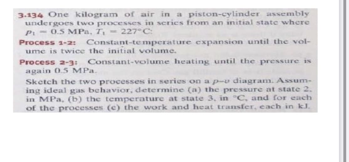 3.134 One kilogram of air in a piston-cylinder assembly
undergoes two processes in series from an initial state where
Pi = 0.5 MPa, T = 227°C:
Process 1-2: Constant-temperature expansion until the vol-
ume is twice the initial volume.
Process 2-3: Constant-volume heating until the pressure is
again 0.5 MPa.
Sketch the two processes in series on ap-v diagram. Assum-
ing ideal gas behavior, determine (a) the pressure at state 2.
in MPa, (b) the temperature at state 3, in °C, and for each
of the processes (c) the work and heat transfer, each in kJ.

