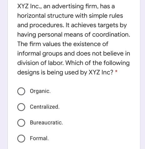 XYZ Inc., an advertising firm, has a
horizontal structure with simple rules
and procedures. It achieves targets by
having personal means of coordination.
The firm values the existence of
informal groups and does not believe in
division of labor. Which of the following
designs is being used by XYZ Inc? *
O Organic.
O Centralized.
O Bureaucratic.
O Formal.
