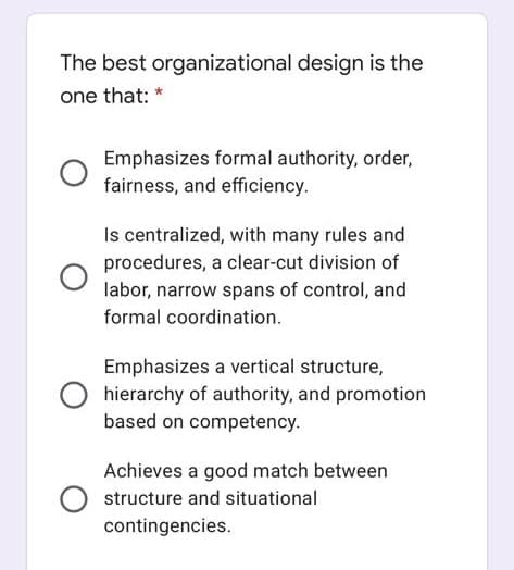 The best organizational design is the
one that: *
Emphasizes formal authority, order,
fairness, and efficiency.
Is centralized, with many rules and
procedures, a clear-cut division of
labor, narrow spans of control, and
formal coordination.
Emphasizes a vertical structure,
hierarchy of authority, and promotion
based on competency.
Achieves a good match between
structure and situational
contingencies.
