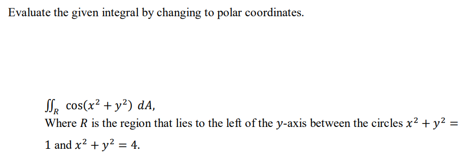 Evaluate the given integral by changing to polar coordinates.
SR cos(x² + y²) dA,
Where R is the region that lies to the left of the y-axis between the circles x² + y² =
1 and x² + y² = 4.