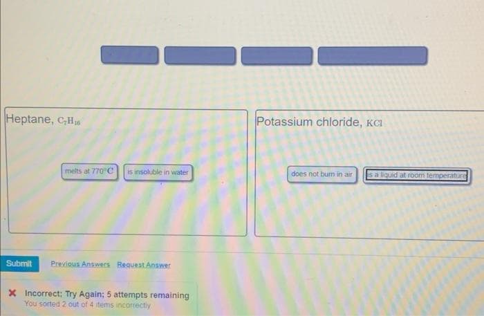 Heptane, C₂H₂6
melts at 770°C is insoluble in water
Submit Previous Answers Request Answer
X Incorrect: Try Again; 5 attempts remaining
You sorted 2 out of 4 items incorrectly
Potassium chloride, KCI
does not bum in air
is a liquid at room temperature