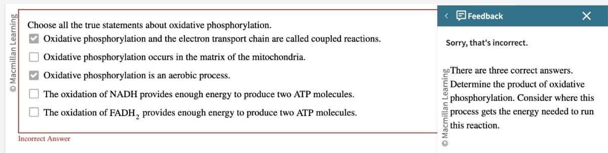 Choose all the true statements about oxidative phosphorylation.
Oxidative phosphorylation and the electron transport chain are called coupled reactions.
Oxidative phosphorylation occurs in the matrix of the mitochondria.
Macmillan Learning
☐ ☐ ☐
Oxidative phosphorylation is an aerobic process.
The oxidation of NADH provides enough energy to produce two ATP molecules.
The oxidation of FADH, provides enough energy to produce two ATP molecules.
Incorrect Answer
Feedback
Sorry, that's incorrect.
Macmillan Learning
There are three correct answers.
×
Determine the product of oxidative
phosphorylation. Consider where this
process gets the energy needed to run
this reaction.