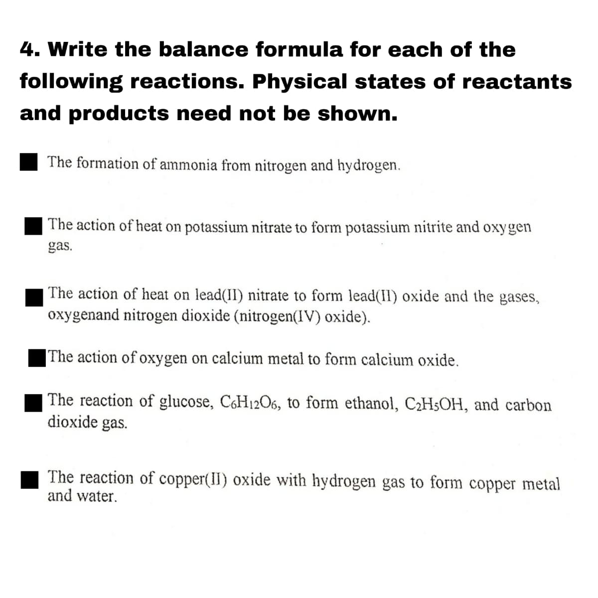 4. Write the balance formula for each of the
following reactions. Physical states of reactants
and products need not be shown.
The formation of ammonia from nitrogen and hydrogen.
The action of heat on potassium nitrate to form potassium nitrite and oxygen
gas.
The action of heat on lead(II) nitrate to form lead(II) oxide and the gases,
oxygenand nitrogen dioxide (nitrogen(IV) oxide).
|The action of oxygen on calcium metal to form calcium oxide.
The reaction of glucose, C6H1206, to form ethanol, C2H5OH, and carbon
dioxide gas.
The reaction of copper(II) oxide with hydrogen gas to form copper metal
and water.
