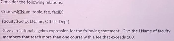 Consider the following relations:
Courses(CNum, topic, fee, facID)
Faculty(FacID, LName, Office, Dept)
Give a relational algebra expression for the following statement: Give the LName of faculty
members that teach more than one course with a fee that exceeds 100.
