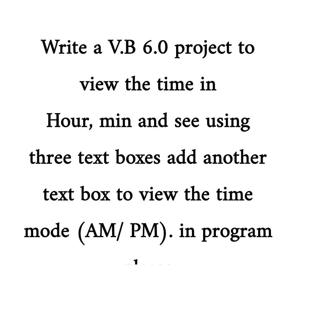 Write a V.B 6.0 project to
view the time in
Hour, min and see using
three text boxes add another
text box to view the time
mode (AM/ PM). in program
