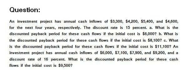 Question:
An investment project has annual cash inflows of $3,300, $4,200, $5,400, and $4,600,
for the next four years, respectively. The discount rate is 15 percent. a. What is the
discounted payback period for these cash flows if the initial cost is $6,000? b. What is
the discounted payback period for these cash flows if the initial cost is $8,100? c. What
is the discounted payback period for these cash flows if the initial cost is $11,100? An
investment project has annual cash inflows of $6,000, $7,100, $7,900, and $9,200, and a
discount rate of 16 percent. What is the discounted payback period for these cash
flows if the initial cost is $9,500?