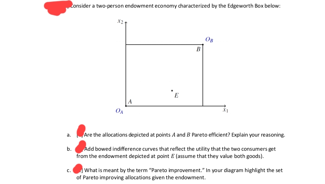 Consider a two-person endowment economy characterized by the Edgeworth Box below:
a.
b.
C.
X2.
OA
A
E
B
OB
X1
Are the allocations depicted at points A and B Pareto efficient? Explain your reasoning.
Add bowed indifference curves that reflect the utility that the two consumers get
from the endowment depicted at point E (assume that they value both goods).
What is meant by the term "Pareto improvement." In your diagram highlight the set
of Pareto improving allocations given the endowment.