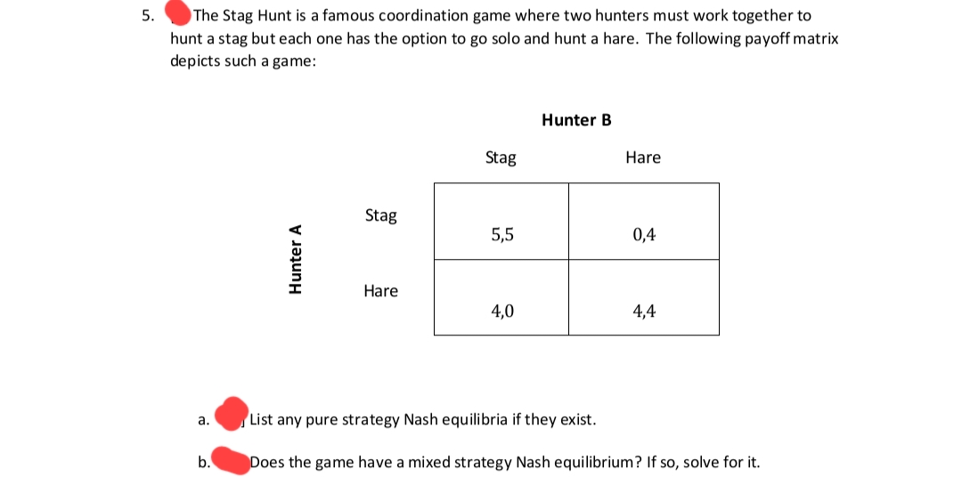 5.
The Stag Hunt is a famous coordination game where two hunters must work together to
hunt a stag but each one has the option to go solo and hunt a hare. The following payoff matrix
depicts such a game:
a.
b.
Hunter A
Stag
Hare
Stag
5,5
4,0
Hunter B
Hare
0,4
4,4
List any pure strategy Nash equilibria if they exist.
Does the game have a mixed strategy Nash equilibrium? If so, solve for it.