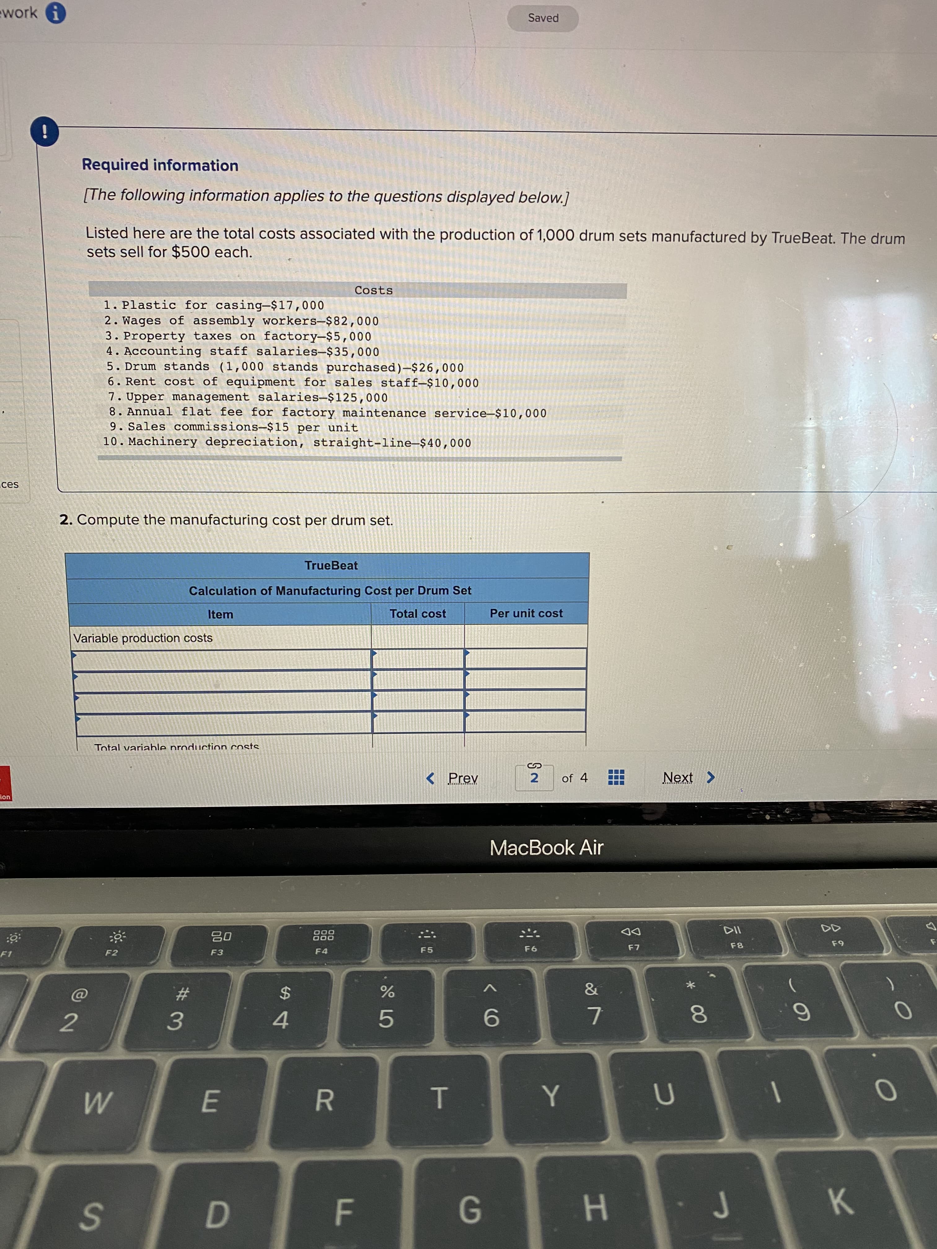 [The following information applies to the questions displayed below.]
Listed here are the total costs associated with the production of 1,000 drum sets manufactured by TrueBeat. The drum
sets sell for $500 each.
Costs
1. Plastic for casing-$17,000
2. Wages of assembly workers-$82,000
3. Property taxes on factory-$5,000
4. Accounting staff salaries-$35,000
5. Drum stands (1,000 stands purchased)-$26,000
6. Rent cost of equipment for sales staff-$10,000
7. Upper management salaries-$125,000
8. Annual flat fee for factory maintenance service-$10,000
9. Sales commissions-$15 per unit
10. Machinery depreciation, straight-line-$40,000
