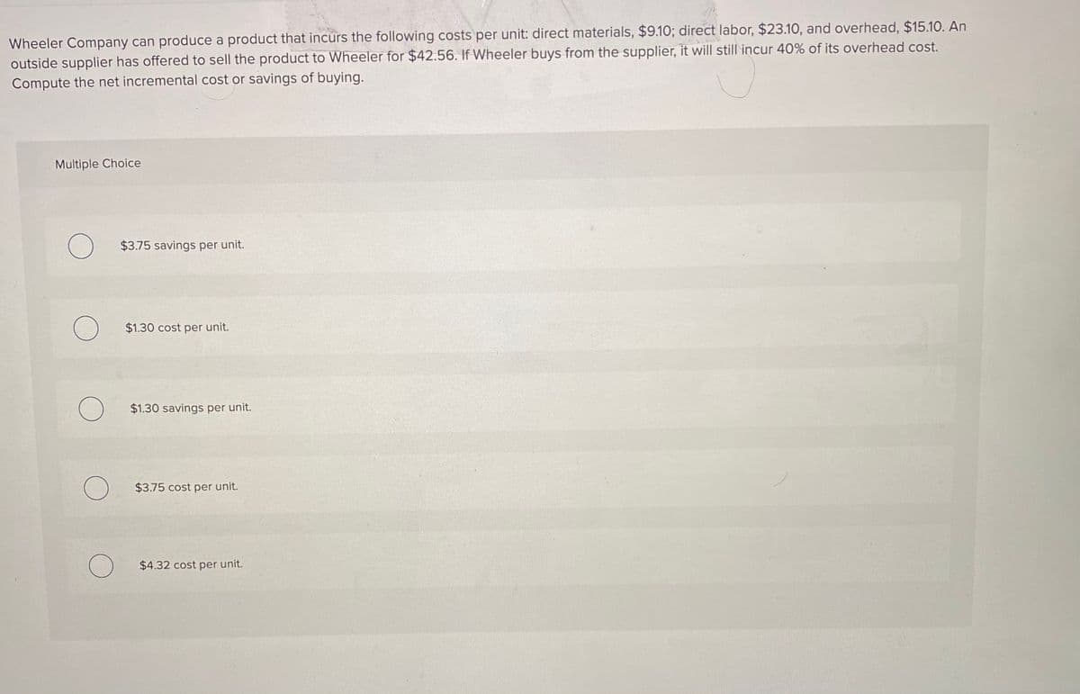 Wheeler Company can produce a product that incurs the following costs per unit: direct materials, $9.10; direct labor, $23.10, and overhead, $15.10. An
outside supplier has offered to sell the product to Wheeler for $42.56. If Wheeler buys from the supplier, it will still incur 40% of its overhead cost.
Compute the net incremental cost or savings of buying.
Multiple Choice
$3.75 savings per unit.
$1.30 cost per unit.
$1.30 savings per unit.
$3.75 cost per unit.
$4.32 cost per unit.
