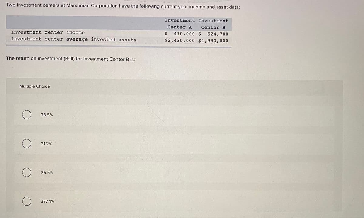 Two investment centers at Marshman Corporation have the following current-year income and asset data:
Investment Investment
Center A
Center B
Investment center income
$
410,000 $
524,700
Investment center average invested assets
$2,430,000 $1,980,000
The return on investment (ROI) for Investment Center B is:
Multiple Choice
38.5%
21.2%
25.5%
377.4%
