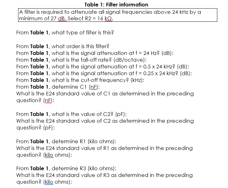Table 1: Filter information
A filter is required to attenuate all signal frequencies above 24 kHz by a
minimum of 27 dB. Select R2 = 16 kO.
From Table 1, what type of filter is this?
From Table 1, what order is this filter?
From Table 1, what is the signal attenuation at f = 24 Hz? (dB):
From Table 1, what is the fall-off rate? (dB/octave):
From Table 1, what is the signal attenuation at f = 0.5 x 24 kHz? (dB):
From Table 1, what is the signal attenuation at f = 0.25 x 24 kHz? (dB):
From Table 1, what is the cut-off frequency? (kHz):
From Table 1, determine C1 (nF):
What is the E24 standard value of C1 as determined in the preceding
question? (nF):
From Table 1, what is the value of C2? (pF):
What is the E24 standard value of C2 as determined in the preceding
question? (pF):
From Table 1, determine R1 (kilo ohms):
What is the E24 standard value of R1 as determined in the preceding
question? (kilo ohms):
From Table 1, determine R3 (kilo ohms):
What is the E24 standard value of R3 as determined in the preceding
question? (kilo ohms):
