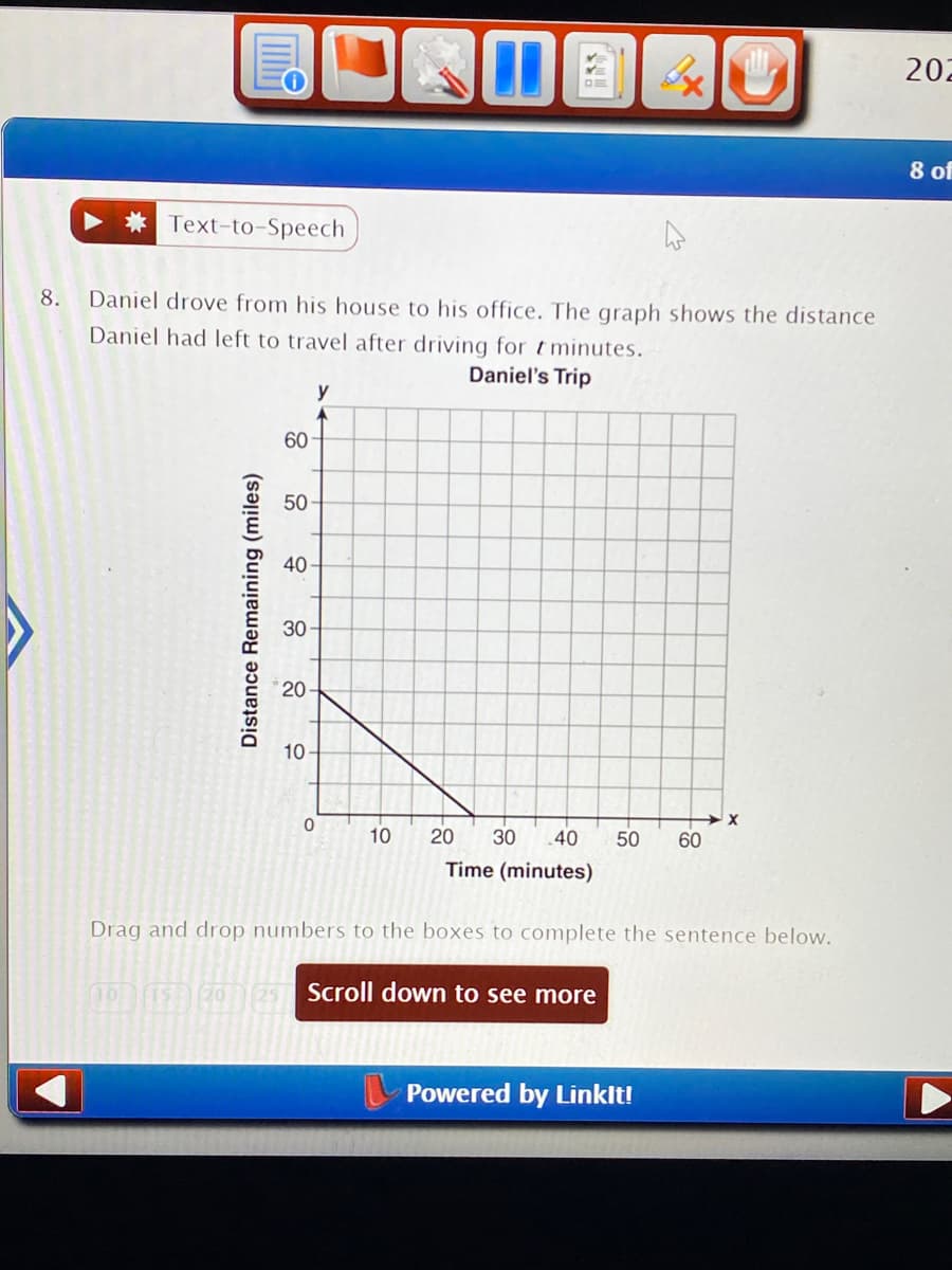 ### Daniel’s Trip

**Problem Statement:**

8. Daniel drove from his house to his office. The graph shows the distance Daniel had left to travel after driving for \( t \) minutes.

**Graph Explanation:**

The graph titled "Daniel's Trip" is a line graph displaying the relationship between time (in minutes) and the distance remaining (in miles) for Daniel to reach his office.

- **X-Axis (Horizontal Axis):** Time (minutes) from 0 to 60.
- **Y-Axis (Vertical Axis):** Distance Remaining (miles) from 0 to 60.

The graph starts at the point (0, 60), meaning at time 0 minutes, the distance remaining is 60 miles. The line descends diagonally to the right, reaching the point (60, 0), indicating that at time 60 minutes, the distance remaining is 0 miles. This consistent downward slope represents Daniel's constant speed during his trip to the office.

**Instructions:**

Drag and drop numbers to the boxes to complete the sentence below.

**Interactive Element:**

Four movable numbers (10, 15, 20, 25) at the bottom of the page are likely intended for students to use to fill in the blanks in a sentence or equation related to the graph data. The exact sentence or question is not fully visible.

**Additional Info:**

- **Navigation Notice:** There is a button labeled "Scroll down to see more" suggesting more content follows the initial problem and graph.
- **Powered by LinkIt!**

**Note:** Ensure interactive features such as moving numbers to correct boxes are functional on your educational website for an enhanced learning experience.