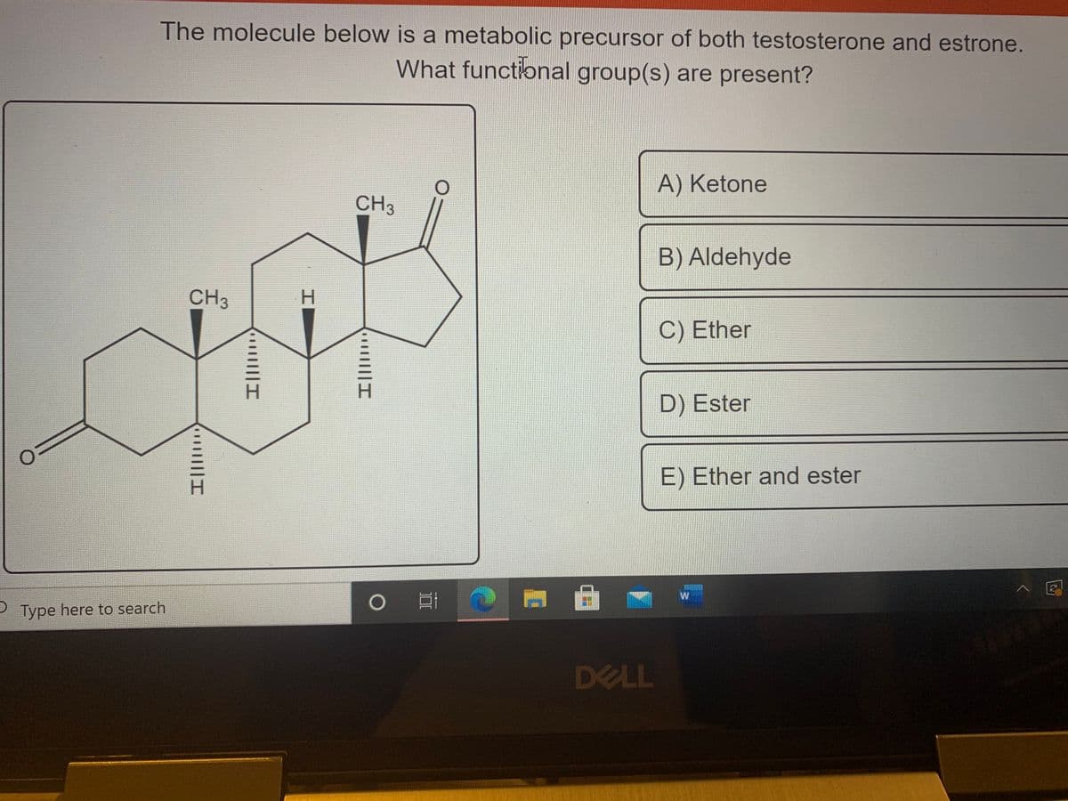 The molecule below is a metabolic precursor of both testosterone and estrone.
What functional group(s) are present?
A) Ketone
CH3
B) Aldehyde
CH3
H.
C) Ether
D) Ester
E) Ether and ester
0日
PType here to search
DELL
でu
||||I
