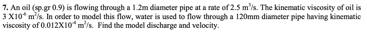 7. An oil (sp.gr 0.9) is flowing through a 1.2m diameter pipe at a rate of 2.5 m³/s. The kinematic viscosity of oil is
3 X106 m²/s. In order to model this flow, water is used to flow through a 120mm diameter pipe having kinematic
viscosity of 0.012X104 m²/s. Find the model discharge and velocity.