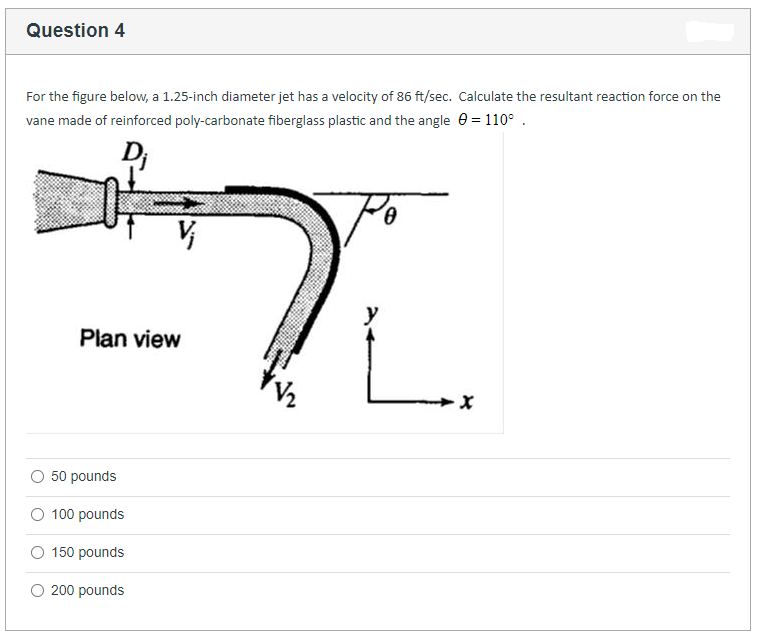 Question 4
For the figure below, a 1.25-inch diameter jet has a velocity of 86 ft/sec. Calculate the resultant reaction force on the
vane made of reinforced poly-carbonate fiberglass plastic and the angle_0 = 110° .
Dj
뜨건
Plan view
50 pounds
O 100 pounds
150 pounds
200 pounds